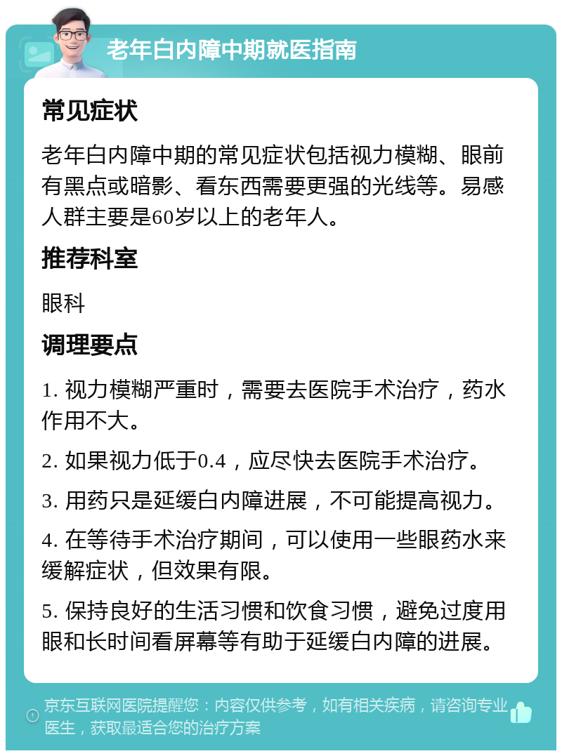 老年白内障中期就医指南 常见症状 老年白内障中期的常见症状包括视力模糊、眼前有黑点或暗影、看东西需要更强的光线等。易感人群主要是60岁以上的老年人。 推荐科室 眼科 调理要点 1. 视力模糊严重时，需要去医院手术治疗，药水作用不大。 2. 如果视力低于0.4，应尽快去医院手术治疗。 3. 用药只是延缓白内障进展，不可能提高视力。 4. 在等待手术治疗期间，可以使用一些眼药水来缓解症状，但效果有限。 5. 保持良好的生活习惯和饮食习惯，避免过度用眼和长时间看屏幕等有助于延缓白内障的进展。