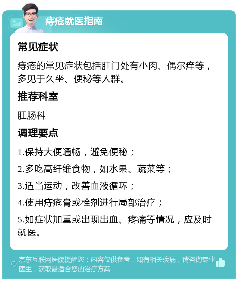 痔疮就医指南 常见症状 痔疮的常见症状包括肛门处有小肉、偶尔痒等，多见于久坐、便秘等人群。 推荐科室 肛肠科 调理要点 1.保持大便通畅，避免便秘； 2.多吃高纤维食物，如水果、蔬菜等； 3.适当运动，改善血液循环； 4.使用痔疮膏或栓剂进行局部治疗； 5.如症状加重或出现出血、疼痛等情况，应及时就医。