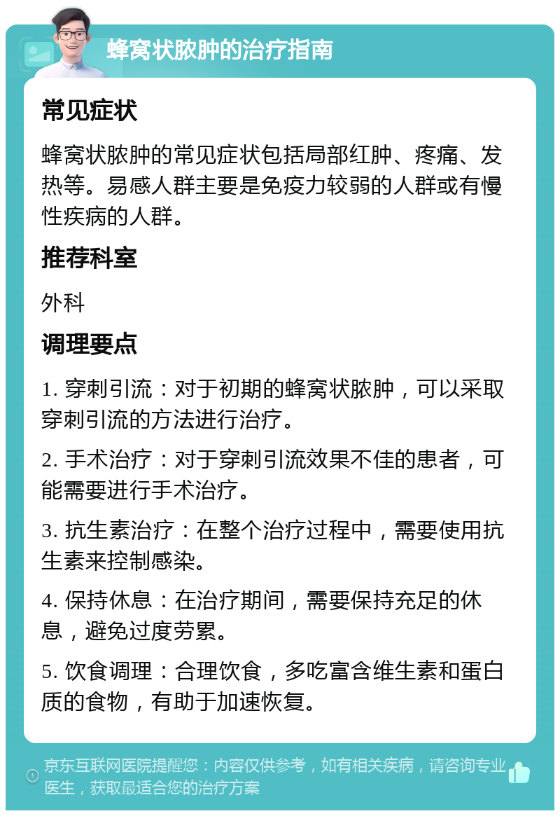 蜂窝状脓肿的治疗指南 常见症状 蜂窝状脓肿的常见症状包括局部红肿、疼痛、发热等。易感人群主要是免疫力较弱的人群或有慢性疾病的人群。 推荐科室 外科 调理要点 1. 穿刺引流：对于初期的蜂窝状脓肿，可以采取穿刺引流的方法进行治疗。 2. 手术治疗：对于穿刺引流效果不佳的患者，可能需要进行手术治疗。 3. 抗生素治疗：在整个治疗过程中，需要使用抗生素来控制感染。 4. 保持休息：在治疗期间，需要保持充足的休息，避免过度劳累。 5. 饮食调理：合理饮食，多吃富含维生素和蛋白质的食物，有助于加速恢复。