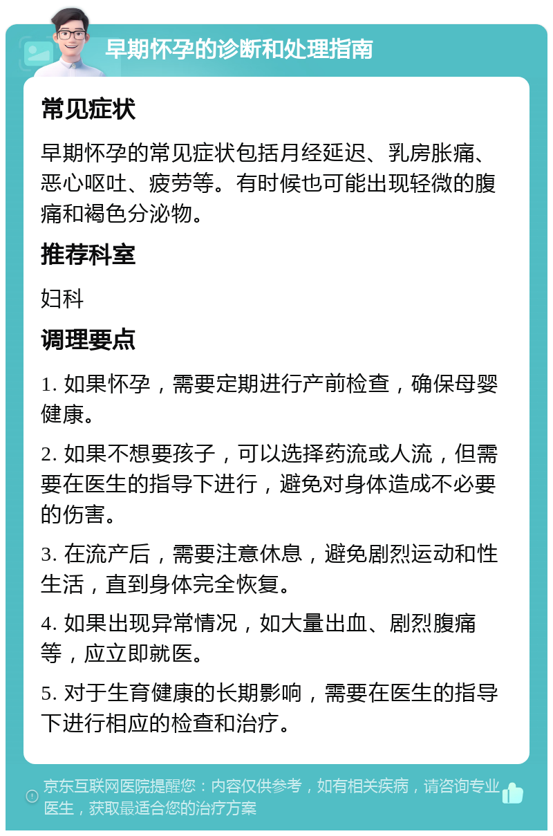 早期怀孕的诊断和处理指南 常见症状 早期怀孕的常见症状包括月经延迟、乳房胀痛、恶心呕吐、疲劳等。有时候也可能出现轻微的腹痛和褐色分泌物。 推荐科室 妇科 调理要点 1. 如果怀孕，需要定期进行产前检查，确保母婴健康。 2. 如果不想要孩子，可以选择药流或人流，但需要在医生的指导下进行，避免对身体造成不必要的伤害。 3. 在流产后，需要注意休息，避免剧烈运动和性生活，直到身体完全恢复。 4. 如果出现异常情况，如大量出血、剧烈腹痛等，应立即就医。 5. 对于生育健康的长期影响，需要在医生的指导下进行相应的检查和治疗。