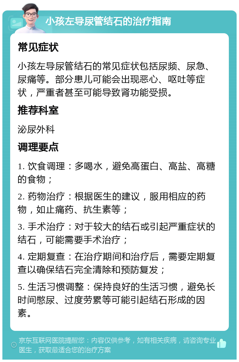 小孩左导尿管结石的治疗指南 常见症状 小孩左导尿管结石的常见症状包括尿频、尿急、尿痛等。部分患儿可能会出现恶心、呕吐等症状，严重者甚至可能导致肾功能受损。 推荐科室 泌尿外科 调理要点 1. 饮食调理：多喝水，避免高蛋白、高盐、高糖的食物； 2. 药物治疗：根据医生的建议，服用相应的药物，如止痛药、抗生素等； 3. 手术治疗：对于较大的结石或引起严重症状的结石，可能需要手术治疗； 4. 定期复查：在治疗期间和治疗后，需要定期复查以确保结石完全清除和预防复发； 5. 生活习惯调整：保持良好的生活习惯，避免长时间憋尿、过度劳累等可能引起结石形成的因素。