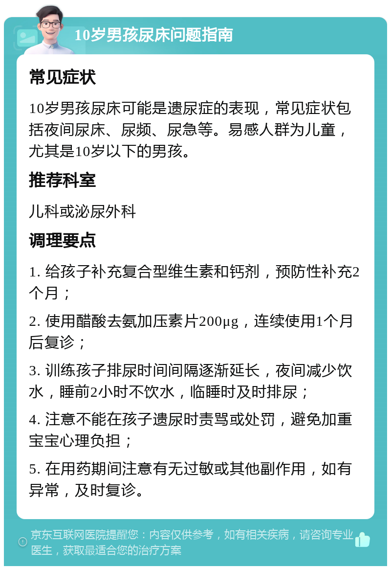 10岁男孩尿床问题指南 常见症状 10岁男孩尿床可能是遗尿症的表现，常见症状包括夜间尿床、尿频、尿急等。易感人群为儿童，尤其是10岁以下的男孩。 推荐科室 儿科或泌尿外科 调理要点 1. 给孩子补充复合型维生素和钙剂，预防性补充2个月； 2. 使用醋酸去氨加压素片200μg，连续使用1个月后复诊； 3. 训练孩子排尿时间间隔逐渐延长，夜间减少饮水，睡前2小时不饮水，临睡时及时排尿； 4. 注意不能在孩子遗尿时责骂或处罚，避免加重宝宝心理负担； 5. 在用药期间注意有无过敏或其他副作用，如有异常，及时复诊。