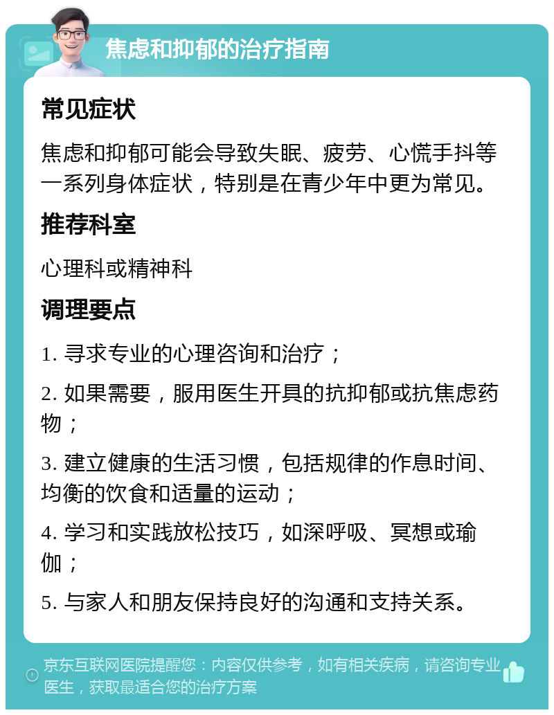 焦虑和抑郁的治疗指南 常见症状 焦虑和抑郁可能会导致失眠、疲劳、心慌手抖等一系列身体症状，特别是在青少年中更为常见。 推荐科室 心理科或精神科 调理要点 1. 寻求专业的心理咨询和治疗； 2. 如果需要，服用医生开具的抗抑郁或抗焦虑药物； 3. 建立健康的生活习惯，包括规律的作息时间、均衡的饮食和适量的运动； 4. 学习和实践放松技巧，如深呼吸、冥想或瑜伽； 5. 与家人和朋友保持良好的沟通和支持关系。