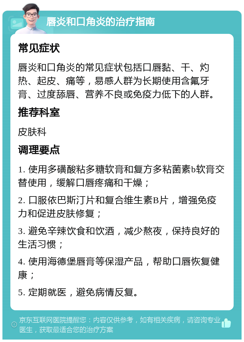 唇炎和口角炎的治疗指南 常见症状 唇炎和口角炎的常见症状包括口唇黏、干、灼热、起皮、痛等，易感人群为长期使用含氟牙膏、过度舔唇、营养不良或免疫力低下的人群。 推荐科室 皮肤科 调理要点 1. 使用多磺酸粘多糖软膏和复方多粘菌素b软膏交替使用，缓解口唇疼痛和干燥； 2. 口服依巴斯汀片和复合维生素B片，增强免疫力和促进皮肤修复； 3. 避免辛辣饮食和饮酒，减少熬夜，保持良好的生活习惯； 4. 使用海德堡唇膏等保湿产品，帮助口唇恢复健康； 5. 定期就医，避免病情反复。