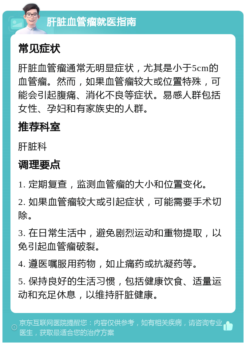 肝脏血管瘤就医指南 常见症状 肝脏血管瘤通常无明显症状，尤其是小于5cm的血管瘤。然而，如果血管瘤较大或位置特殊，可能会引起腹痛、消化不良等症状。易感人群包括女性、孕妇和有家族史的人群。 推荐科室 肝脏科 调理要点 1. 定期复查，监测血管瘤的大小和位置变化。 2. 如果血管瘤较大或引起症状，可能需要手术切除。 3. 在日常生活中，避免剧烈运动和重物提取，以免引起血管瘤破裂。 4. 遵医嘱服用药物，如止痛药或抗凝药等。 5. 保持良好的生活习惯，包括健康饮食、适量运动和充足休息，以维持肝脏健康。