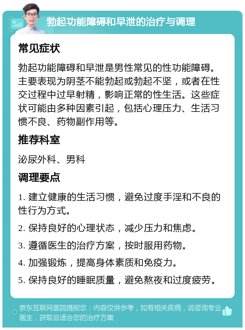 勃起功能障碍和早泄的治疗与调理 常见症状 勃起功能障碍和早泄是男性常见的性功能障碍。主要表现为阴茎不能勃起或勃起不坚，或者在性交过程中过早射精，影响正常的性生活。这些症状可能由多种因素引起，包括心理压力、生活习惯不良、药物副作用等。 推荐科室 泌尿外科、男科 调理要点 1. 建立健康的生活习惯，避免过度手淫和不良的性行为方式。 2. 保持良好的心理状态，减少压力和焦虑。 3. 遵循医生的治疗方案，按时服用药物。 4. 加强锻炼，提高身体素质和免疫力。 5. 保持良好的睡眠质量，避免熬夜和过度疲劳。