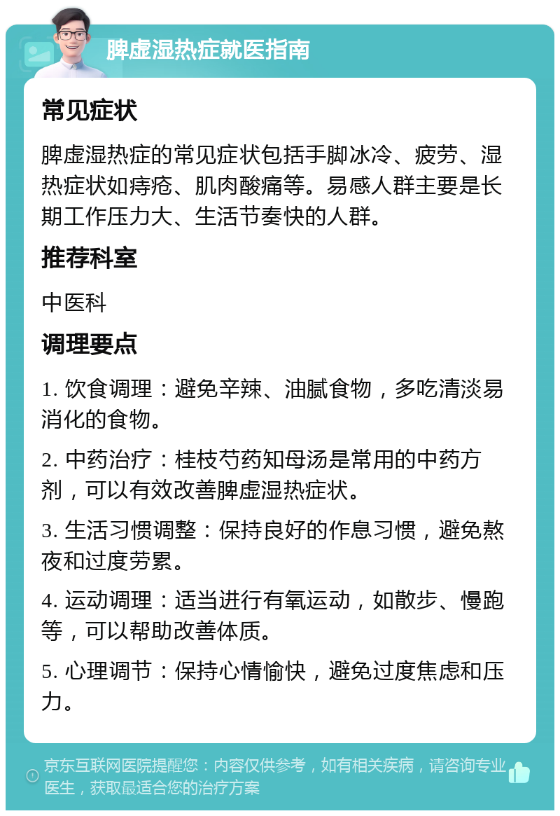 脾虚湿热症就医指南 常见症状 脾虚湿热症的常见症状包括手脚冰冷、疲劳、湿热症状如痔疮、肌肉酸痛等。易感人群主要是长期工作压力大、生活节奏快的人群。 推荐科室 中医科 调理要点 1. 饮食调理：避免辛辣、油腻食物，多吃清淡易消化的食物。 2. 中药治疗：桂枝芍药知母汤是常用的中药方剂，可以有效改善脾虚湿热症状。 3. 生活习惯调整：保持良好的作息习惯，避免熬夜和过度劳累。 4. 运动调理：适当进行有氧运动，如散步、慢跑等，可以帮助改善体质。 5. 心理调节：保持心情愉快，避免过度焦虑和压力。