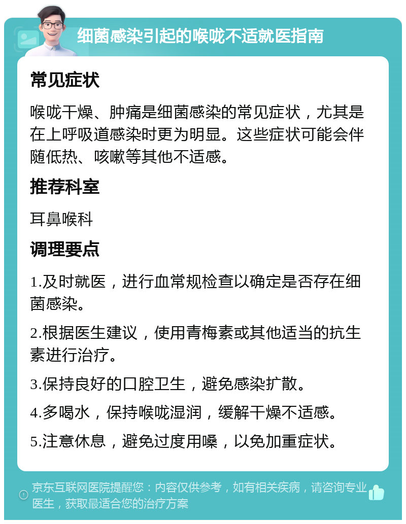 细菌感染引起的喉咙不适就医指南 常见症状 喉咙干燥、肿痛是细菌感染的常见症状，尤其是在上呼吸道感染时更为明显。这些症状可能会伴随低热、咳嗽等其他不适感。 推荐科室 耳鼻喉科 调理要点 1.及时就医，进行血常规检查以确定是否存在细菌感染。 2.根据医生建议，使用青梅素或其他适当的抗生素进行治疗。 3.保持良好的口腔卫生，避免感染扩散。 4.多喝水，保持喉咙湿润，缓解干燥不适感。 5.注意休息，避免过度用嗓，以免加重症状。