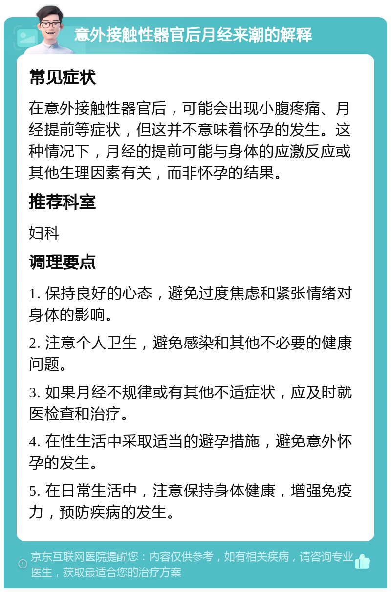 意外接触性器官后月经来潮的解释 常见症状 在意外接触性器官后，可能会出现小腹疼痛、月经提前等症状，但这并不意味着怀孕的发生。这种情况下，月经的提前可能与身体的应激反应或其他生理因素有关，而非怀孕的结果。 推荐科室 妇科 调理要点 1. 保持良好的心态，避免过度焦虑和紧张情绪对身体的影响。 2. 注意个人卫生，避免感染和其他不必要的健康问题。 3. 如果月经不规律或有其他不适症状，应及时就医检查和治疗。 4. 在性生活中采取适当的避孕措施，避免意外怀孕的发生。 5. 在日常生活中，注意保持身体健康，增强免疫力，预防疾病的发生。