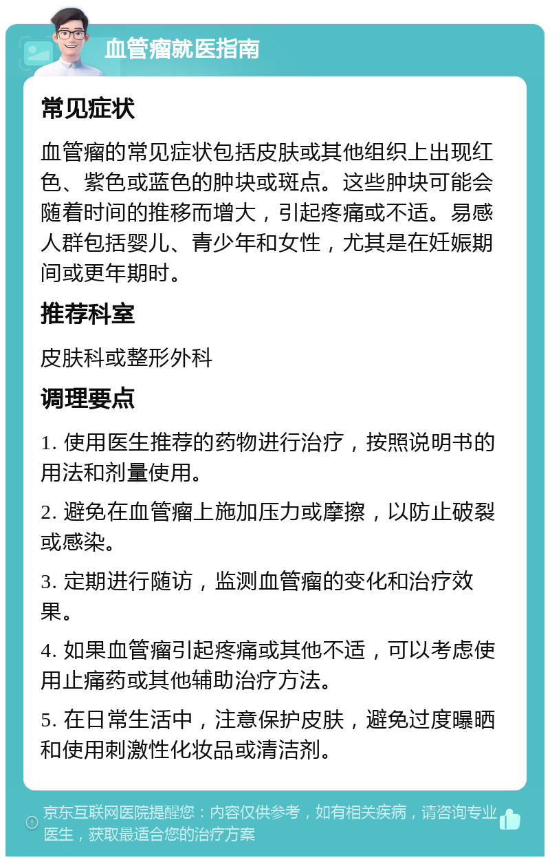 血管瘤就医指南 常见症状 血管瘤的常见症状包括皮肤或其他组织上出现红色、紫色或蓝色的肿块或斑点。这些肿块可能会随着时间的推移而增大，引起疼痛或不适。易感人群包括婴儿、青少年和女性，尤其是在妊娠期间或更年期时。 推荐科室 皮肤科或整形外科 调理要点 1. 使用医生推荐的药物进行治疗，按照说明书的用法和剂量使用。 2. 避免在血管瘤上施加压力或摩擦，以防止破裂或感染。 3. 定期进行随访，监测血管瘤的变化和治疗效果。 4. 如果血管瘤引起疼痛或其他不适，可以考虑使用止痛药或其他辅助治疗方法。 5. 在日常生活中，注意保护皮肤，避免过度曝晒和使用刺激性化妆品或清洁剂。