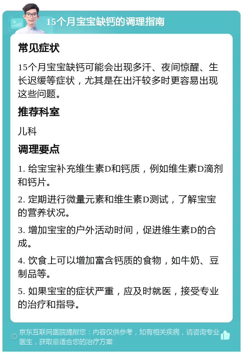 15个月宝宝缺钙的调理指南 常见症状 15个月宝宝缺钙可能会出现多汗、夜间惊醒、生长迟缓等症状，尤其是在出汗较多时更容易出现这些问题。 推荐科室 儿科 调理要点 1. 给宝宝补充维生素D和钙质，例如维生素D滴剂和钙片。 2. 定期进行微量元素和维生素D测试，了解宝宝的营养状况。 3. 增加宝宝的户外活动时间，促进维生素D的合成。 4. 饮食上可以增加富含钙质的食物，如牛奶、豆制品等。 5. 如果宝宝的症状严重，应及时就医，接受专业的治疗和指导。