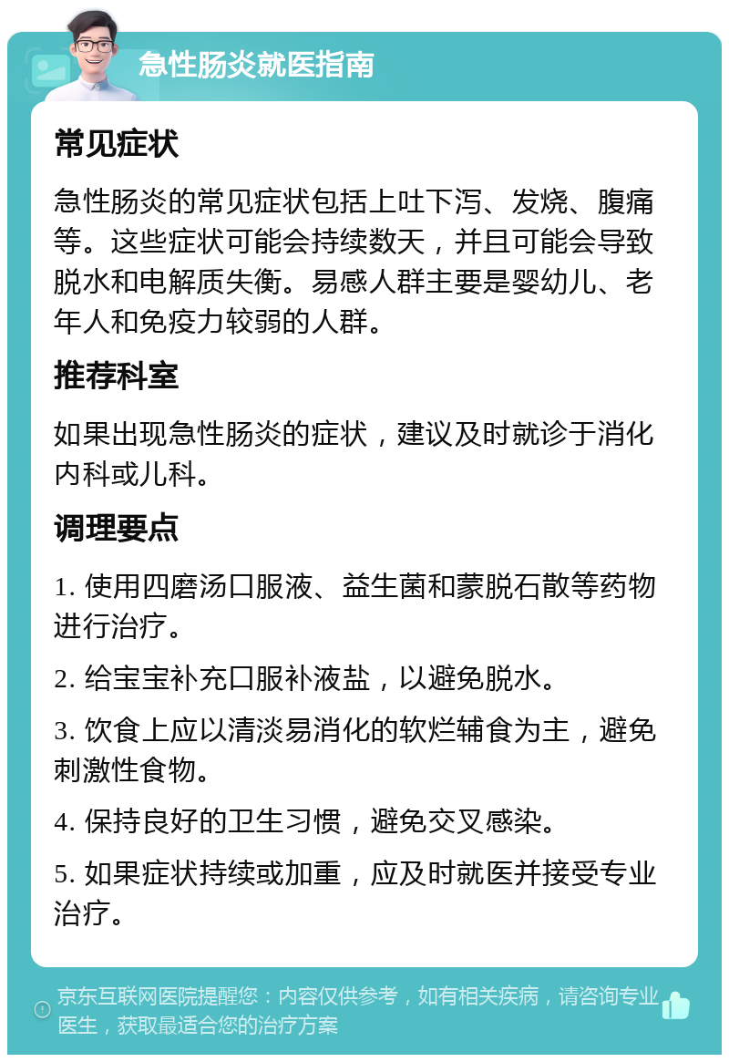 急性肠炎就医指南 常见症状 急性肠炎的常见症状包括上吐下泻、发烧、腹痛等。这些症状可能会持续数天，并且可能会导致脱水和电解质失衡。易感人群主要是婴幼儿、老年人和免疫力较弱的人群。 推荐科室 如果出现急性肠炎的症状，建议及时就诊于消化内科或儿科。 调理要点 1. 使用四磨汤口服液、益生菌和蒙脱石散等药物进行治疗。 2. 给宝宝补充口服补液盐，以避免脱水。 3. 饮食上应以清淡易消化的软烂辅食为主，避免刺激性食物。 4. 保持良好的卫生习惯，避免交叉感染。 5. 如果症状持续或加重，应及时就医并接受专业治疗。