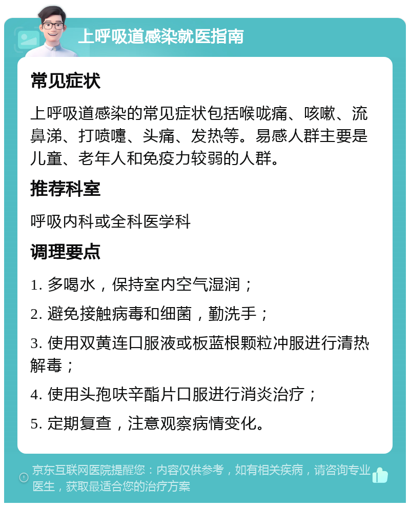 上呼吸道感染就医指南 常见症状 上呼吸道感染的常见症状包括喉咙痛、咳嗽、流鼻涕、打喷嚏、头痛、发热等。易感人群主要是儿童、老年人和免疫力较弱的人群。 推荐科室 呼吸内科或全科医学科 调理要点 1. 多喝水，保持室内空气湿润； 2. 避免接触病毒和细菌，勤洗手； 3. 使用双黄连口服液或板蓝根颗粒冲服进行清热解毒； 4. 使用头孢呋辛酯片口服进行消炎治疗； 5. 定期复查，注意观察病情变化。