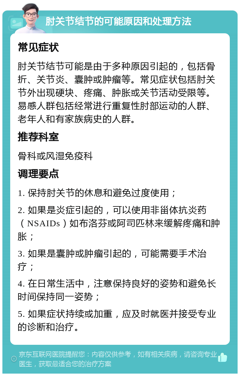 肘关节结节的可能原因和处理方法 常见症状 肘关节结节可能是由于多种原因引起的，包括骨折、关节炎、囊肿或肿瘤等。常见症状包括肘关节外出现硬块、疼痛、肿胀或关节活动受限等。易感人群包括经常进行重复性肘部运动的人群、老年人和有家族病史的人群。 推荐科室 骨科或风湿免疫科 调理要点 1. 保持肘关节的休息和避免过度使用； 2. 如果是炎症引起的，可以使用非甾体抗炎药（NSAIDs）如布洛芬或阿司匹林来缓解疼痛和肿胀； 3. 如果是囊肿或肿瘤引起的，可能需要手术治疗； 4. 在日常生活中，注意保持良好的姿势和避免长时间保持同一姿势； 5. 如果症状持续或加重，应及时就医并接受专业的诊断和治疗。