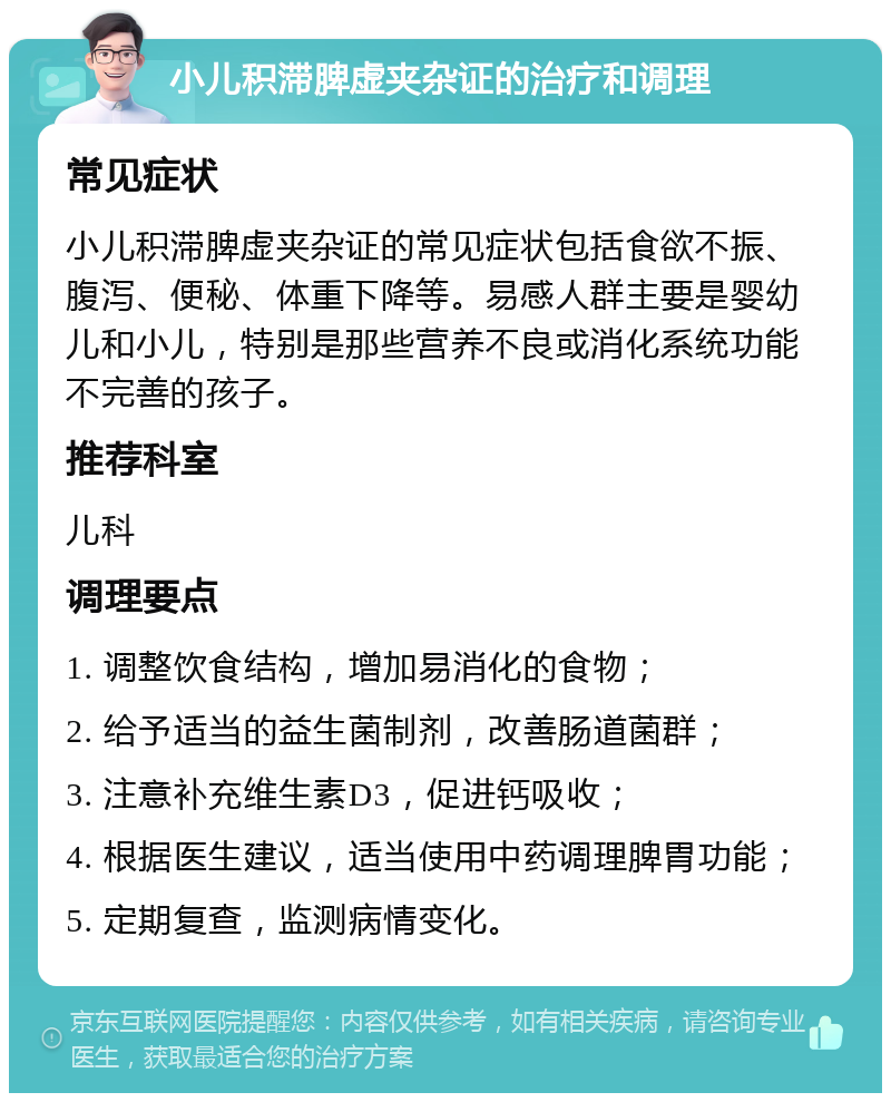 小儿积滞脾虚夹杂证的治疗和调理 常见症状 小儿积滞脾虚夹杂证的常见症状包括食欲不振、腹泻、便秘、体重下降等。易感人群主要是婴幼儿和小儿，特别是那些营养不良或消化系统功能不完善的孩子。 推荐科室 儿科 调理要点 1. 调整饮食结构，增加易消化的食物； 2. 给予适当的益生菌制剂，改善肠道菌群； 3. 注意补充维生素D3，促进钙吸收； 4. 根据医生建议，适当使用中药调理脾胃功能； 5. 定期复查，监测病情变化。