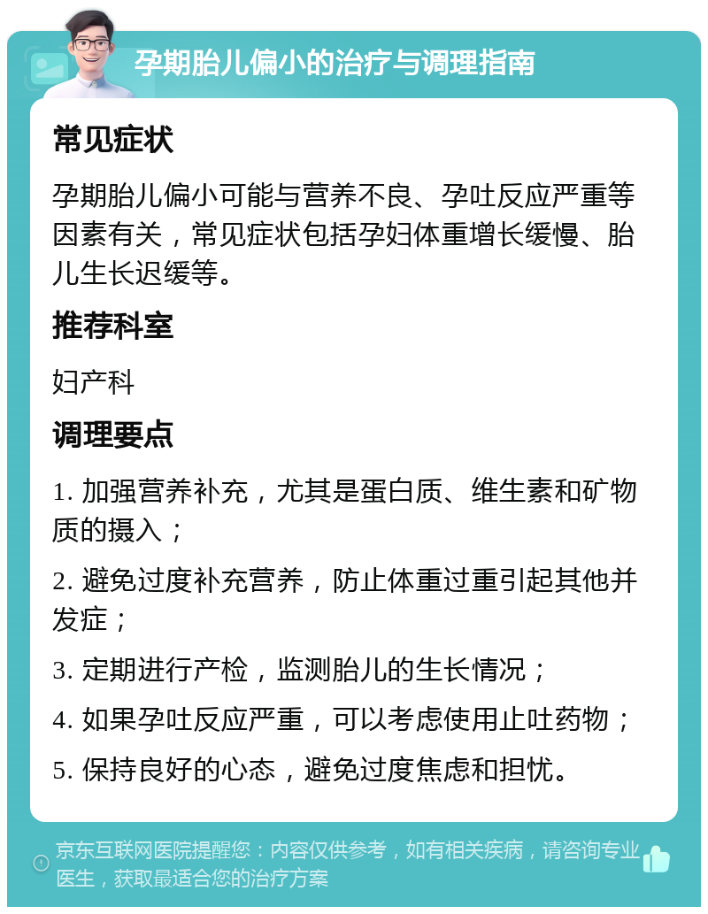 孕期胎儿偏小的治疗与调理指南 常见症状 孕期胎儿偏小可能与营养不良、孕吐反应严重等因素有关，常见症状包括孕妇体重增长缓慢、胎儿生长迟缓等。 推荐科室 妇产科 调理要点 1. 加强营养补充，尤其是蛋白质、维生素和矿物质的摄入； 2. 避免过度补充营养，防止体重过重引起其他并发症； 3. 定期进行产检，监测胎儿的生长情况； 4. 如果孕吐反应严重，可以考虑使用止吐药物； 5. 保持良好的心态，避免过度焦虑和担忧。