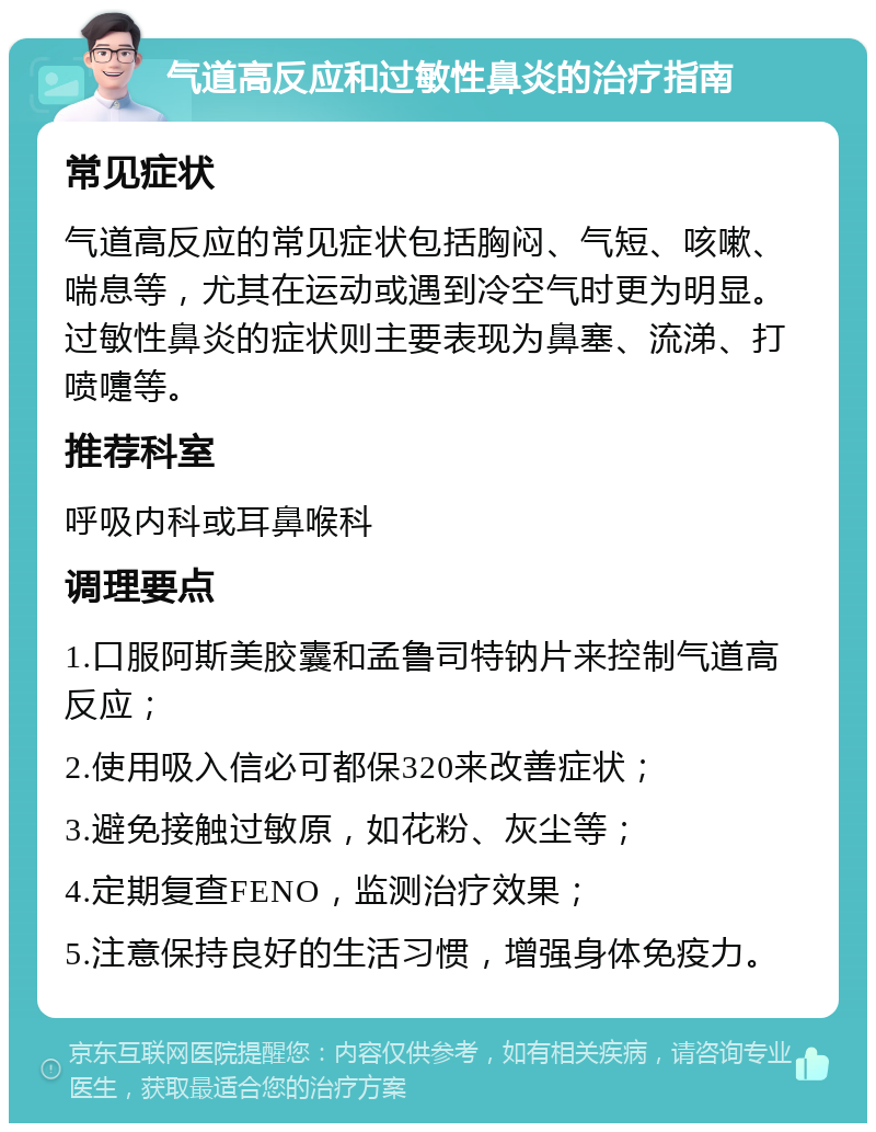 气道高反应和过敏性鼻炎的治疗指南 常见症状 气道高反应的常见症状包括胸闷、气短、咳嗽、喘息等，尤其在运动或遇到冷空气时更为明显。过敏性鼻炎的症状则主要表现为鼻塞、流涕、打喷嚏等。 推荐科室 呼吸内科或耳鼻喉科 调理要点 1.口服阿斯美胶囊和孟鲁司特钠片来控制气道高反应； 2.使用吸入信必可都保320来改善症状； 3.避免接触过敏原，如花粉、灰尘等； 4.定期复查FENO，监测治疗效果； 5.注意保持良好的生活习惯，增强身体免疫力。