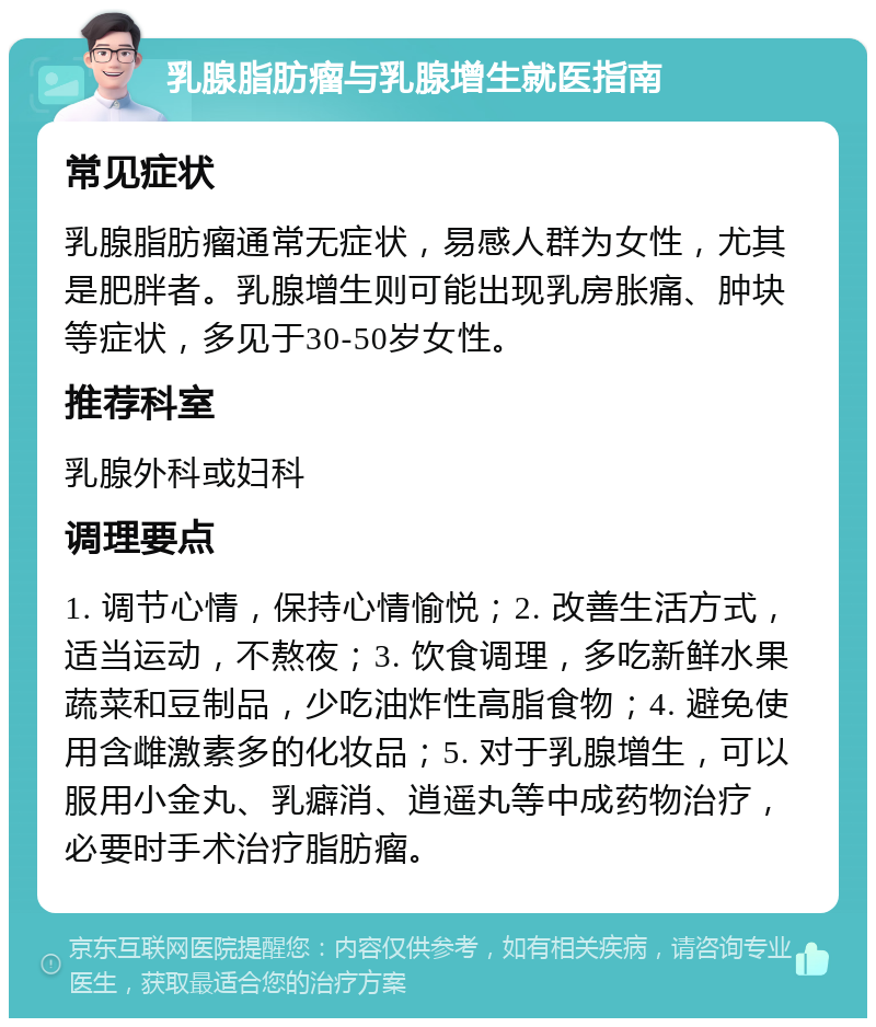 乳腺脂肪瘤与乳腺增生就医指南 常见症状 乳腺脂肪瘤通常无症状，易感人群为女性，尤其是肥胖者。乳腺增生则可能出现乳房胀痛、肿块等症状，多见于30-50岁女性。 推荐科室 乳腺外科或妇科 调理要点 1. 调节心情，保持心情愉悦；2. 改善生活方式，适当运动，不熬夜；3. 饮食调理，多吃新鲜水果蔬菜和豆制品，少吃油炸性高脂食物；4. 避免使用含雌激素多的化妆品；5. 对于乳腺增生，可以服用小金丸、乳癖消、逍遥丸等中成药物治疗，必要时手术治疗脂肪瘤。