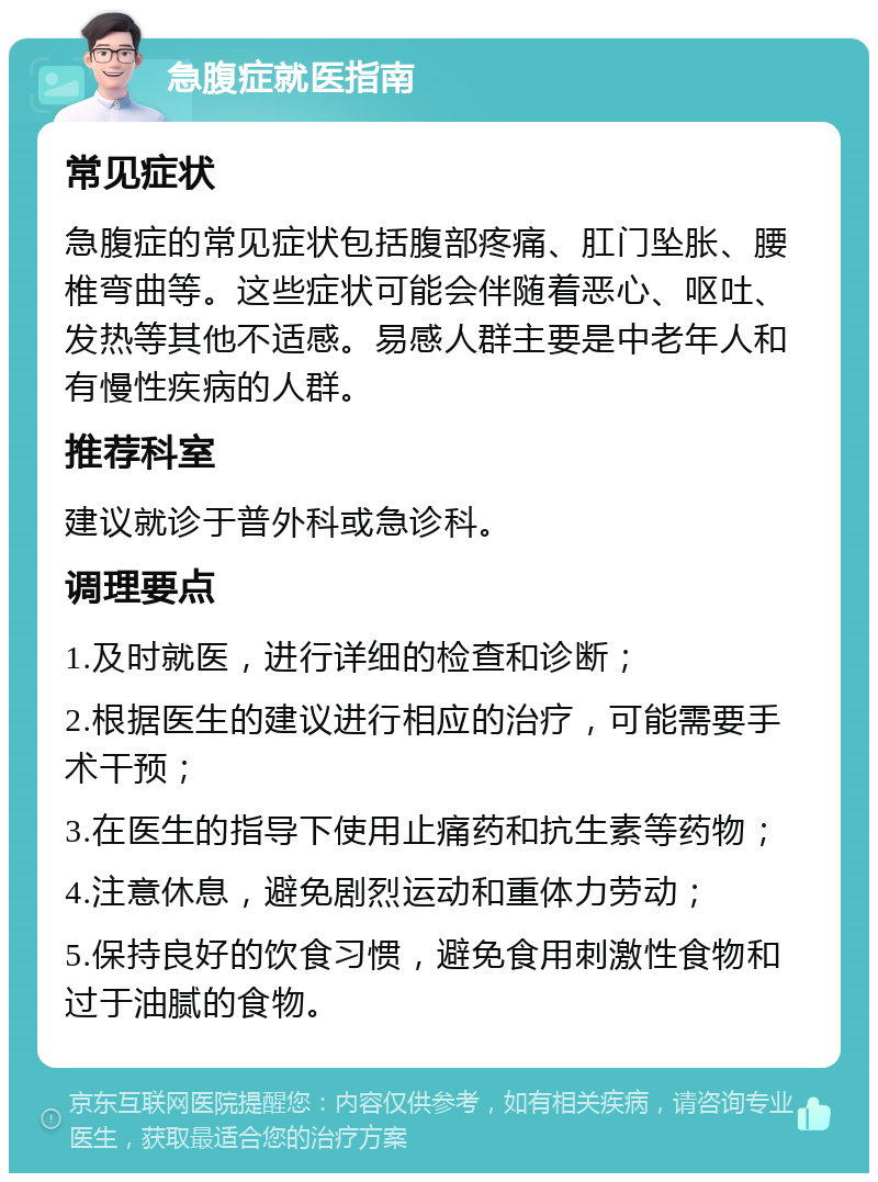 急腹症就医指南 常见症状 急腹症的常见症状包括腹部疼痛、肛门坠胀、腰椎弯曲等。这些症状可能会伴随着恶心、呕吐、发热等其他不适感。易感人群主要是中老年人和有慢性疾病的人群。 推荐科室 建议就诊于普外科或急诊科。 调理要点 1.及时就医，进行详细的检查和诊断； 2.根据医生的建议进行相应的治疗，可能需要手术干预； 3.在医生的指导下使用止痛药和抗生素等药物； 4.注意休息，避免剧烈运动和重体力劳动； 5.保持良好的饮食习惯，避免食用刺激性食物和过于油腻的食物。