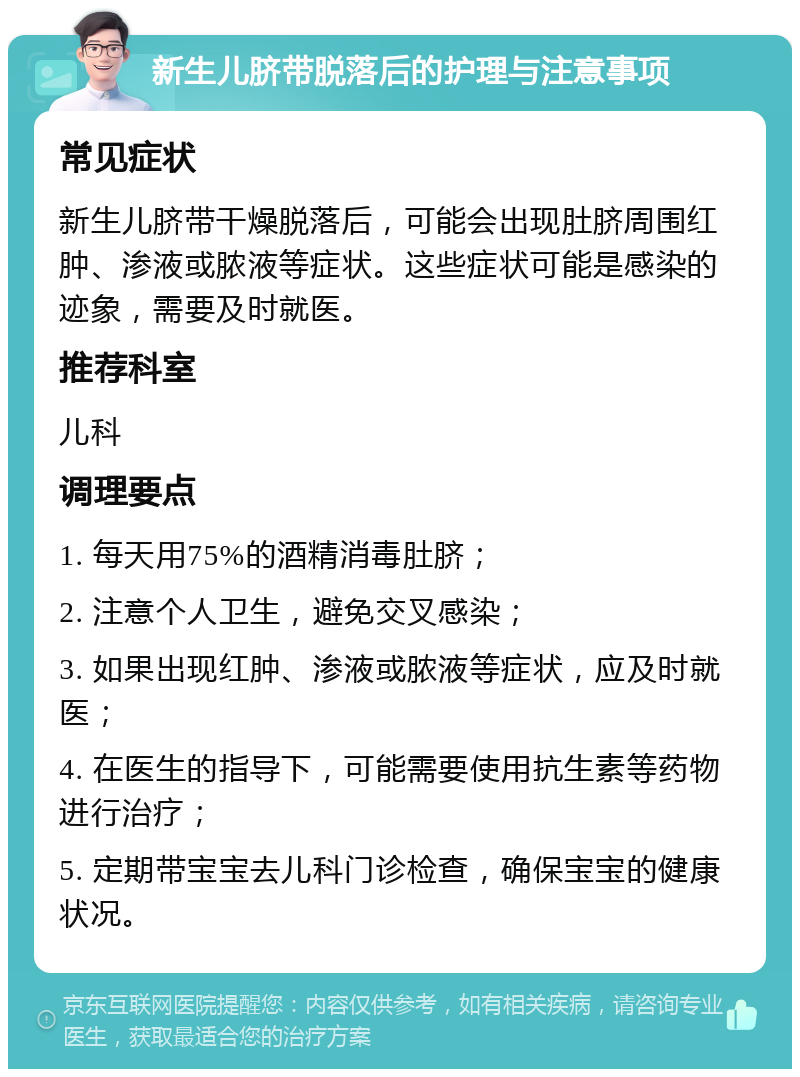 新生儿脐带脱落后的护理与注意事项 常见症状 新生儿脐带干燥脱落后，可能会出现肚脐周围红肿、渗液或脓液等症状。这些症状可能是感染的迹象，需要及时就医。 推荐科室 儿科 调理要点 1. 每天用75%的酒精消毒肚脐； 2. 注意个人卫生，避免交叉感染； 3. 如果出现红肿、渗液或脓液等症状，应及时就医； 4. 在医生的指导下，可能需要使用抗生素等药物进行治疗； 5. 定期带宝宝去儿科门诊检查，确保宝宝的健康状况。