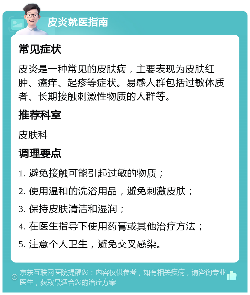 皮炎就医指南 常见症状 皮炎是一种常见的皮肤病，主要表现为皮肤红肿、瘙痒、起疹等症状。易感人群包括过敏体质者、长期接触刺激性物质的人群等。 推荐科室 皮肤科 调理要点 1. 避免接触可能引起过敏的物质； 2. 使用温和的洗浴用品，避免刺激皮肤； 3. 保持皮肤清洁和湿润； 4. 在医生指导下使用药膏或其他治疗方法； 5. 注意个人卫生，避免交叉感染。