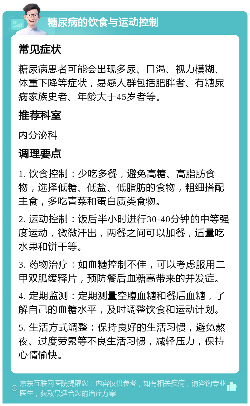 糖尿病的饮食与运动控制 常见症状 糖尿病患者可能会出现多尿、口渴、视力模糊、体重下降等症状，易感人群包括肥胖者、有糖尿病家族史者、年龄大于45岁者等。 推荐科室 内分泌科 调理要点 1. 饮食控制：少吃多餐，避免高糖、高脂肪食物，选择低糖、低盐、低脂肪的食物，粗细搭配主食，多吃青菜和蛋白质类食物。 2. 运动控制：饭后半小时进行30-40分钟的中等强度运动，微微汗出，两餐之间可以加餐，适量吃水果和饼干等。 3. 药物治疗：如血糖控制不佳，可以考虑服用二甲双胍缓释片，预防餐后血糖高带来的并发症。 4. 定期监测：定期测量空腹血糖和餐后血糖，了解自己的血糖水平，及时调整饮食和运动计划。 5. 生活方式调整：保持良好的生活习惯，避免熬夜、过度劳累等不良生活习惯，减轻压力，保持心情愉快。