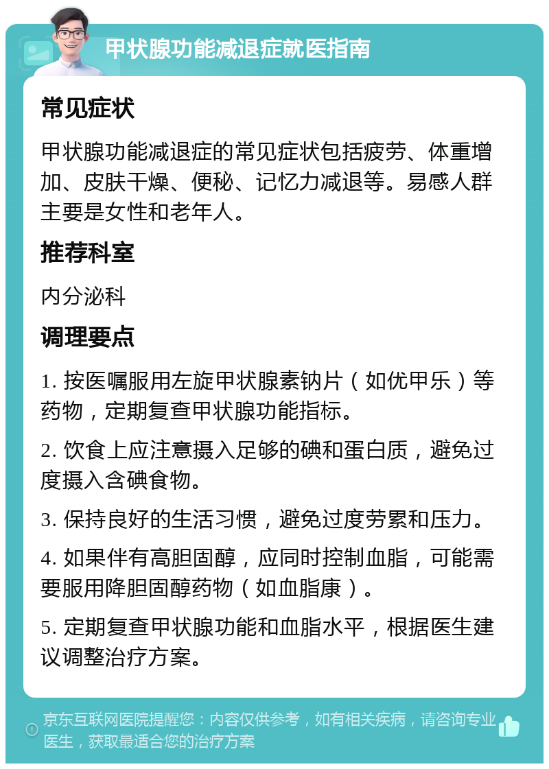 甲状腺功能减退症就医指南 常见症状 甲状腺功能减退症的常见症状包括疲劳、体重增加、皮肤干燥、便秘、记忆力减退等。易感人群主要是女性和老年人。 推荐科室 内分泌科 调理要点 1. 按医嘱服用左旋甲状腺素钠片（如优甲乐）等药物，定期复查甲状腺功能指标。 2. 饮食上应注意摄入足够的碘和蛋白质，避免过度摄入含碘食物。 3. 保持良好的生活习惯，避免过度劳累和压力。 4. 如果伴有高胆固醇，应同时控制血脂，可能需要服用降胆固醇药物（如血脂康）。 5. 定期复查甲状腺功能和血脂水平，根据医生建议调整治疗方案。