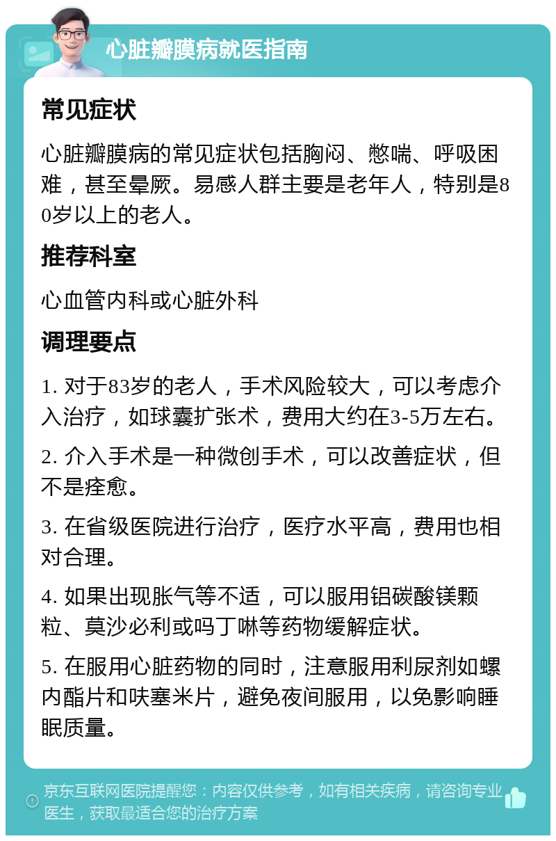 心脏瓣膜病就医指南 常见症状 心脏瓣膜病的常见症状包括胸闷、憋喘、呼吸困难，甚至晕厥。易感人群主要是老年人，特别是80岁以上的老人。 推荐科室 心血管内科或心脏外科 调理要点 1. 对于83岁的老人，手术风险较大，可以考虑介入治疗，如球囊扩张术，费用大约在3-5万左右。 2. 介入手术是一种微创手术，可以改善症状，但不是痊愈。 3. 在省级医院进行治疗，医疗水平高，费用也相对合理。 4. 如果出现胀气等不适，可以服用铝碳酸镁颗粒、莫沙必利或吗丁啉等药物缓解症状。 5. 在服用心脏药物的同时，注意服用利尿剂如螺内酯片和呋塞米片，避免夜间服用，以免影响睡眠质量。