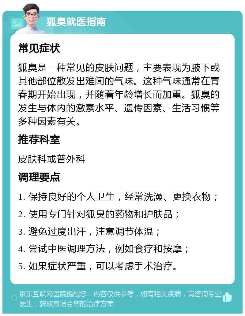 狐臭就医指南 常见症状 狐臭是一种常见的皮肤问题，主要表现为腋下或其他部位散发出难闻的气味。这种气味通常在青春期开始出现，并随着年龄增长而加重。狐臭的发生与体内的激素水平、遗传因素、生活习惯等多种因素有关。 推荐科室 皮肤科或普外科 调理要点 1. 保持良好的个人卫生，经常洗澡、更换衣物； 2. 使用专门针对狐臭的药物和护肤品； 3. 避免过度出汗，注意调节体温； 4. 尝试中医调理方法，例如食疗和按摩； 5. 如果症状严重，可以考虑手术治疗。