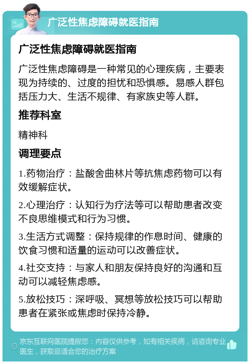 广泛性焦虑障碍就医指南 广泛性焦虑障碍就医指南 广泛性焦虑障碍是一种常见的心理疾病，主要表现为持续的、过度的担忧和恐惧感。易感人群包括压力大、生活不规律、有家族史等人群。 推荐科室 精神科 调理要点 1.药物治疗：盐酸舍曲林片等抗焦虑药物可以有效缓解症状。 2.心理治疗：认知行为疗法等可以帮助患者改变不良思维模式和行为习惯。 3.生活方式调整：保持规律的作息时间、健康的饮食习惯和适量的运动可以改善症状。 4.社交支持：与家人和朋友保持良好的沟通和互动可以减轻焦虑感。 5.放松技巧：深呼吸、冥想等放松技巧可以帮助患者在紧张或焦虑时保持冷静。