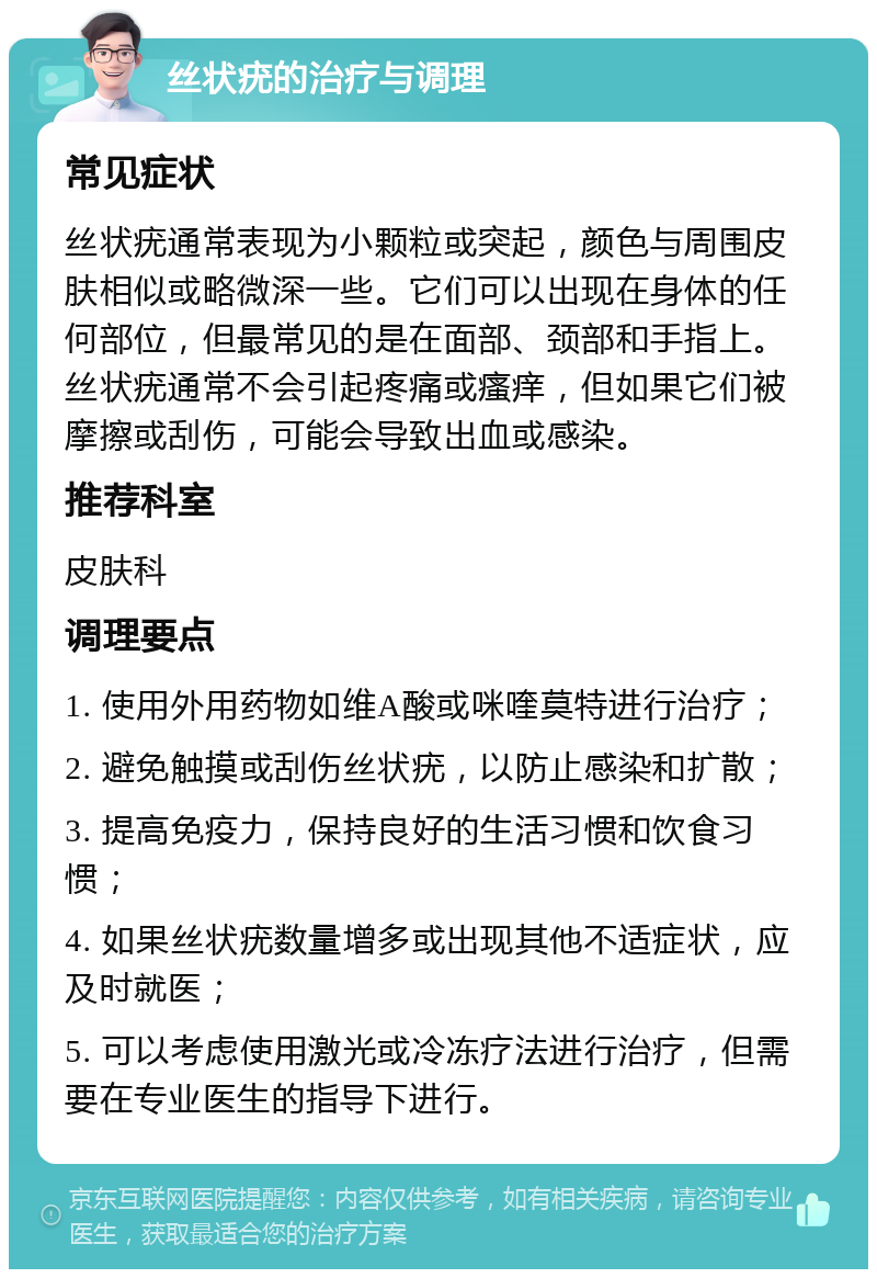 丝状疣的治疗与调理 常见症状 丝状疣通常表现为小颗粒或突起，颜色与周围皮肤相似或略微深一些。它们可以出现在身体的任何部位，但最常见的是在面部、颈部和手指上。丝状疣通常不会引起疼痛或瘙痒，但如果它们被摩擦或刮伤，可能会导致出血或感染。 推荐科室 皮肤科 调理要点 1. 使用外用药物如维A酸或咪喹莫特进行治疗； 2. 避免触摸或刮伤丝状疣，以防止感染和扩散； 3. 提高免疫力，保持良好的生活习惯和饮食习惯； 4. 如果丝状疣数量增多或出现其他不适症状，应及时就医； 5. 可以考虑使用激光或冷冻疗法进行治疗，但需要在专业医生的指导下进行。