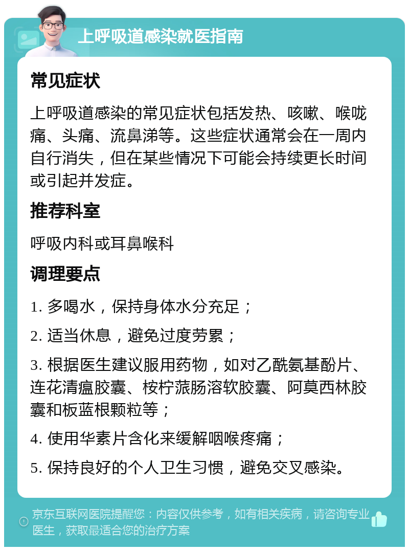 上呼吸道感染就医指南 常见症状 上呼吸道感染的常见症状包括发热、咳嗽、喉咙痛、头痛、流鼻涕等。这些症状通常会在一周内自行消失，但在某些情况下可能会持续更长时间或引起并发症。 推荐科室 呼吸内科或耳鼻喉科 调理要点 1. 多喝水，保持身体水分充足； 2. 适当休息，避免过度劳累； 3. 根据医生建议服用药物，如对乙酰氨基酚片、连花清瘟胶囊、桉柠蒎肠溶软胶囊、阿莫西林胶囊和板蓝根颗粒等； 4. 使用华素片含化来缓解咽喉疼痛； 5. 保持良好的个人卫生习惯，避免交叉感染。