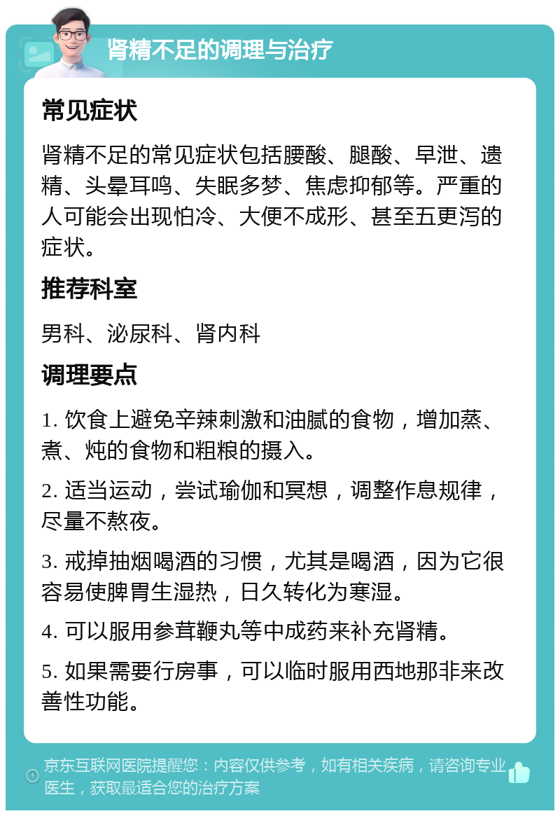 肾精不足的调理与治疗 常见症状 肾精不足的常见症状包括腰酸、腿酸、早泄、遗精、头晕耳鸣、失眠多梦、焦虑抑郁等。严重的人可能会出现怕冷、大便不成形、甚至五更泻的症状。 推荐科室 男科、泌尿科、肾内科 调理要点 1. 饮食上避免辛辣刺激和油腻的食物，增加蒸、煮、炖的食物和粗粮的摄入。 2. 适当运动，尝试瑜伽和冥想，调整作息规律，尽量不熬夜。 3. 戒掉抽烟喝酒的习惯，尤其是喝酒，因为它很容易使脾胃生湿热，日久转化为寒湿。 4. 可以服用参茸鞭丸等中成药来补充肾精。 5. 如果需要行房事，可以临时服用西地那非来改善性功能。