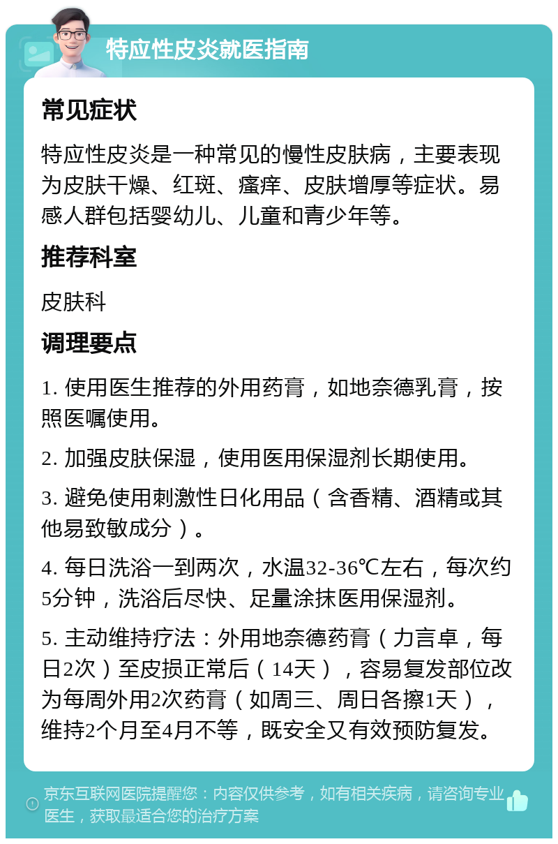 特应性皮炎就医指南 常见症状 特应性皮炎是一种常见的慢性皮肤病，主要表现为皮肤干燥、红斑、瘙痒、皮肤增厚等症状。易感人群包括婴幼儿、儿童和青少年等。 推荐科室 皮肤科 调理要点 1. 使用医生推荐的外用药膏，如地奈德乳膏，按照医嘱使用。 2. 加强皮肤保湿，使用医用保湿剂长期使用。 3. 避免使用刺激性日化用品（含香精、酒精或其他易致敏成分）。 4. 每日洗浴一到两次，水温32-36℃左右，每次约5分钟，洗浴后尽快、足量涂抹医用保湿剂。 5. 主动维持疗法：外用地奈德药膏（力言卓，每日2次）至皮损正常后（14天），容易复发部位改为每周外用2次药膏（如周三、周日各擦1天），维持2个月至4月不等，既安全又有效预防复发。