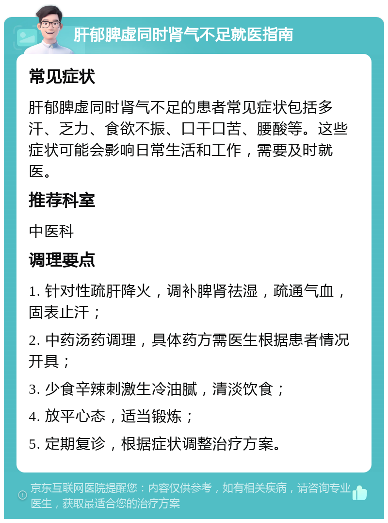 肝郁脾虚同时肾气不足就医指南 常见症状 肝郁脾虚同时肾气不足的患者常见症状包括多汗、乏力、食欲不振、口干口苦、腰酸等。这些症状可能会影响日常生活和工作，需要及时就医。 推荐科室 中医科 调理要点 1. 针对性疏肝降火，调补脾肾祛湿，疏通气血，固表止汗； 2. 中药汤药调理，具体药方需医生根据患者情况开具； 3. 少食辛辣刺激生冷油腻，清淡饮食； 4. 放平心态，适当锻炼； 5. 定期复诊，根据症状调整治疗方案。