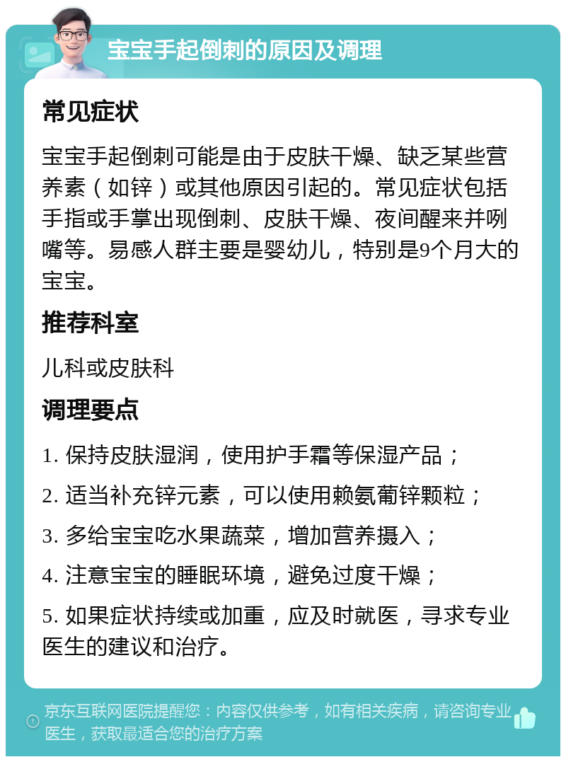 宝宝手起倒刺的原因及调理 常见症状 宝宝手起倒刺可能是由于皮肤干燥、缺乏某些营养素（如锌）或其他原因引起的。常见症状包括手指或手掌出现倒刺、皮肤干燥、夜间醒来并咧嘴等。易感人群主要是婴幼儿，特别是9个月大的宝宝。 推荐科室 儿科或皮肤科 调理要点 1. 保持皮肤湿润，使用护手霜等保湿产品； 2. 适当补充锌元素，可以使用赖氨葡锌颗粒； 3. 多给宝宝吃水果蔬菜，增加营养摄入； 4. 注意宝宝的睡眠环境，避免过度干燥； 5. 如果症状持续或加重，应及时就医，寻求专业医生的建议和治疗。