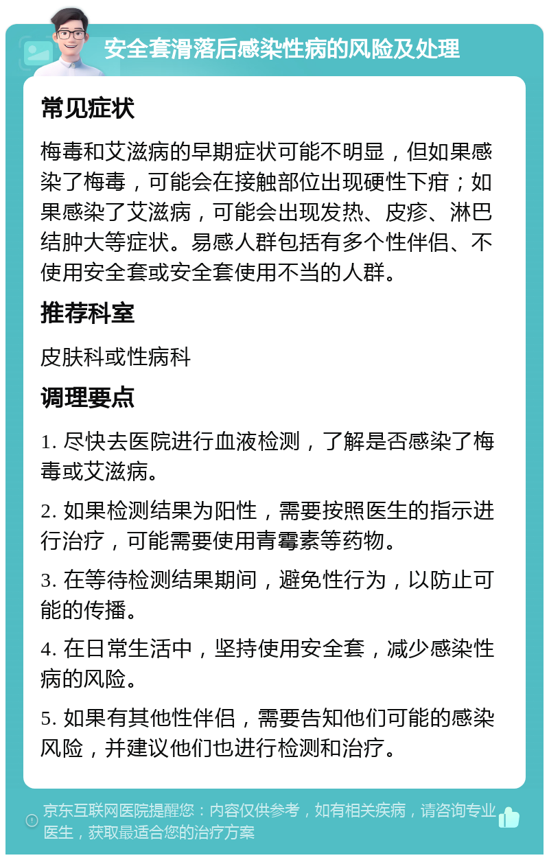 安全套滑落后感染性病的风险及处理 常见症状 梅毒和艾滋病的早期症状可能不明显，但如果感染了梅毒，可能会在接触部位出现硬性下疳；如果感染了艾滋病，可能会出现发热、皮疹、淋巴结肿大等症状。易感人群包括有多个性伴侣、不使用安全套或安全套使用不当的人群。 推荐科室 皮肤科或性病科 调理要点 1. 尽快去医院进行血液检测，了解是否感染了梅毒或艾滋病。 2. 如果检测结果为阳性，需要按照医生的指示进行治疗，可能需要使用青霉素等药物。 3. 在等待检测结果期间，避免性行为，以防止可能的传播。 4. 在日常生活中，坚持使用安全套，减少感染性病的风险。 5. 如果有其他性伴侣，需要告知他们可能的感染风险，并建议他们也进行检测和治疗。