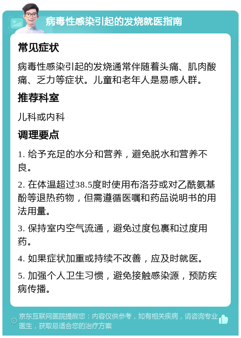 病毒性感染引起的发烧就医指南 常见症状 病毒性感染引起的发烧通常伴随着头痛、肌肉酸痛、乏力等症状。儿童和老年人是易感人群。 推荐科室 儿科或内科 调理要点 1. 给予充足的水分和营养，避免脱水和营养不良。 2. 在体温超过38.5度时使用布洛芬或对乙酰氨基酚等退热药物，但需遵循医嘱和药品说明书的用法用量。 3. 保持室内空气流通，避免过度包裹和过度用药。 4. 如果症状加重或持续不改善，应及时就医。 5. 加强个人卫生习惯，避免接触感染源，预防疾病传播。