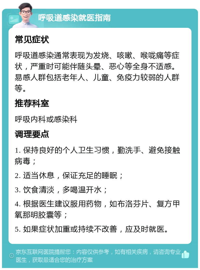 呼吸道感染就医指南 常见症状 呼吸道感染通常表现为发烧、咳嗽、喉咙痛等症状，严重时可能伴随头晕、恶心等全身不适感。易感人群包括老年人、儿童、免疫力较弱的人群等。 推荐科室 呼吸内科或感染科 调理要点 1. 保持良好的个人卫生习惯，勤洗手、避免接触病毒； 2. 适当休息，保证充足的睡眠； 3. 饮食清淡，多喝温开水； 4. 根据医生建议服用药物，如布洛芬片、复方甲氧那明胶囊等； 5. 如果症状加重或持续不改善，应及时就医。