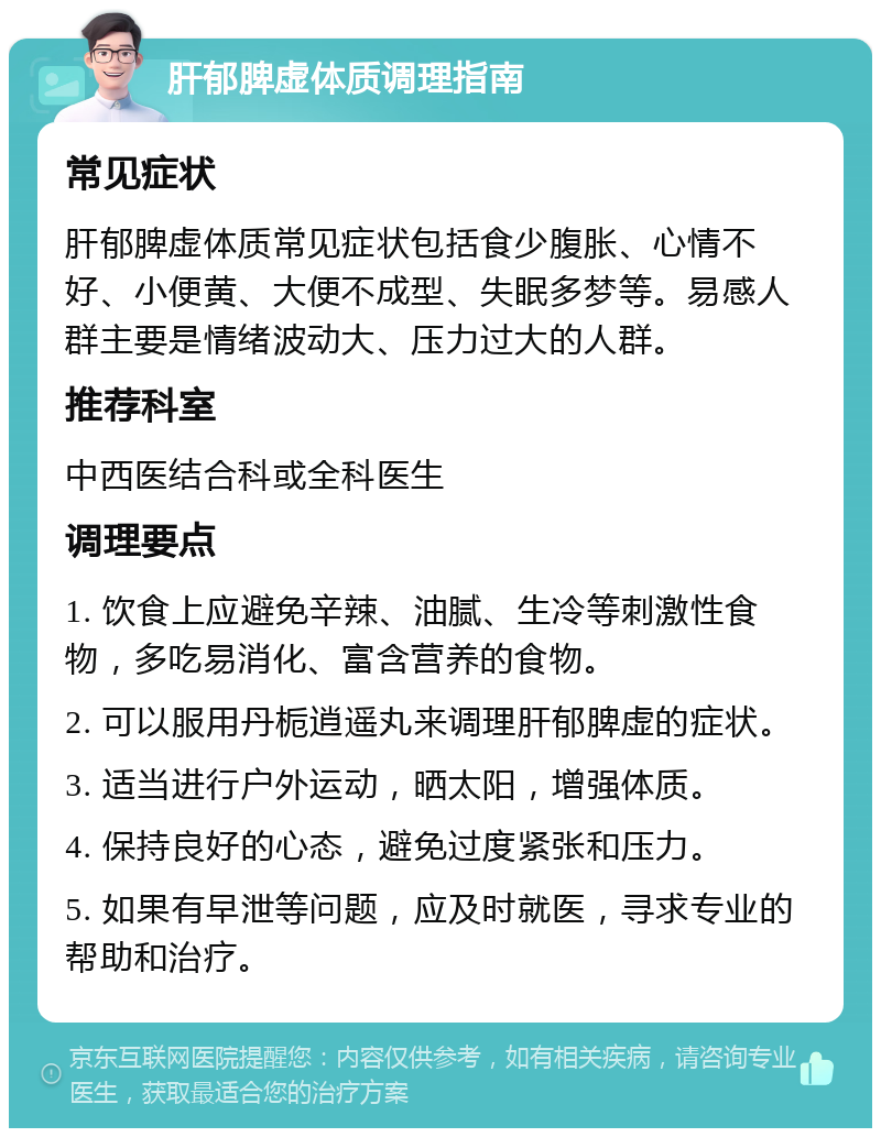 肝郁脾虚体质调理指南 常见症状 肝郁脾虚体质常见症状包括食少腹胀、心情不好、小便黄、大便不成型、失眠多梦等。易感人群主要是情绪波动大、压力过大的人群。 推荐科室 中西医结合科或全科医生 调理要点 1. 饮食上应避免辛辣、油腻、生冷等刺激性食物，多吃易消化、富含营养的食物。 2. 可以服用丹栀逍遥丸来调理肝郁脾虚的症状。 3. 适当进行户外运动，晒太阳，增强体质。 4. 保持良好的心态，避免过度紧张和压力。 5. 如果有早泄等问题，应及时就医，寻求专业的帮助和治疗。