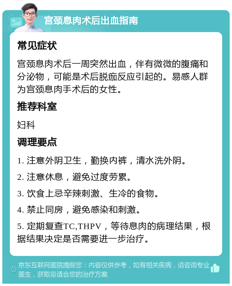 宫颈息肉术后出血指南 常见症状 宫颈息肉术后一周突然出血，伴有微微的腹痛和分泌物，可能是术后脱痂反应引起的。易感人群为宫颈息肉手术后的女性。 推荐科室 妇科 调理要点 1. 注意外阴卫生，勤换内裤，清水洗外阴。 2. 注意休息，避免过度劳累。 3. 饮食上忌辛辣刺激、生冷的食物。 4. 禁止同房，避免感染和刺激。 5. 定期复查TC,THPV，等待息肉的病理结果，根据结果决定是否需要进一步治疗。