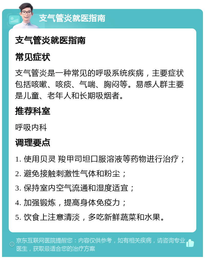 支气管炎就医指南 支气管炎就医指南 常见症状 支气管炎是一种常见的呼吸系统疾病，主要症状包括咳嗽、咳痰、气喘、胸闷等。易感人群主要是儿童、老年人和长期吸烟者。 推荐科室 呼吸内科 调理要点 1. 使用贝灵 羧甲司坦口服溶液等药物进行治疗； 2. 避免接触刺激性气体和粉尘； 3. 保持室内空气流通和湿度适宜； 4. 加强锻炼，提高身体免疫力； 5. 饮食上注意清淡，多吃新鲜蔬菜和水果。