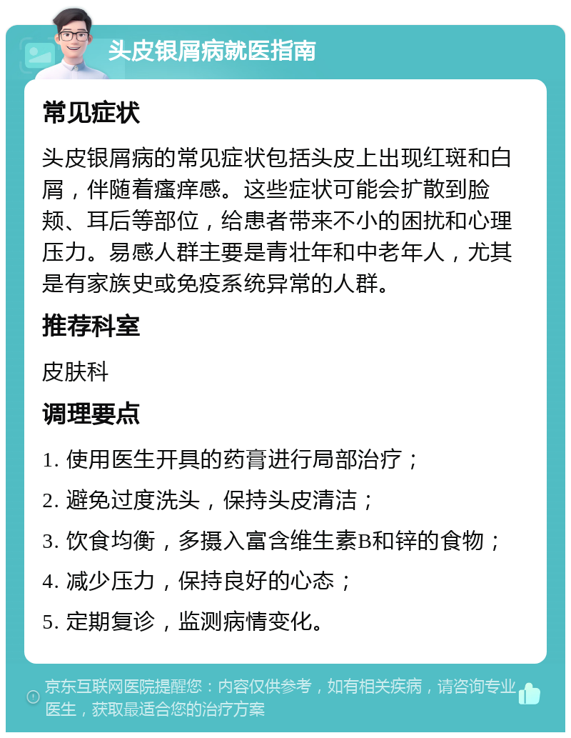 头皮银屑病就医指南 常见症状 头皮银屑病的常见症状包括头皮上出现红斑和白屑，伴随着瘙痒感。这些症状可能会扩散到脸颊、耳后等部位，给患者带来不小的困扰和心理压力。易感人群主要是青壮年和中老年人，尤其是有家族史或免疫系统异常的人群。 推荐科室 皮肤科 调理要点 1. 使用医生开具的药膏进行局部治疗； 2. 避免过度洗头，保持头皮清洁； 3. 饮食均衡，多摄入富含维生素B和锌的食物； 4. 减少压力，保持良好的心态； 5. 定期复诊，监测病情变化。