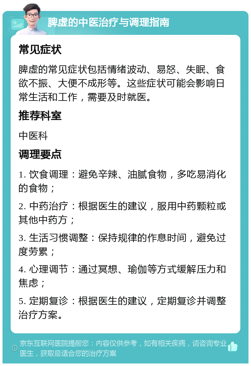 脾虚的中医治疗与调理指南 常见症状 脾虚的常见症状包括情绪波动、易怒、失眠、食欲不振、大便不成形等。这些症状可能会影响日常生活和工作，需要及时就医。 推荐科室 中医科 调理要点 1. 饮食调理：避免辛辣、油腻食物，多吃易消化的食物； 2. 中药治疗：根据医生的建议，服用中药颗粒或其他中药方； 3. 生活习惯调整：保持规律的作息时间，避免过度劳累； 4. 心理调节：通过冥想、瑜伽等方式缓解压力和焦虑； 5. 定期复诊：根据医生的建议，定期复诊并调整治疗方案。