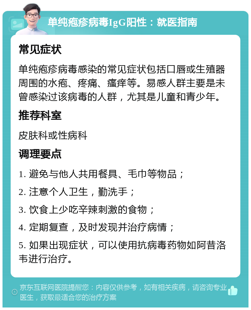 单纯疱疹病毒IgG阳性：就医指南 常见症状 单纯疱疹病毒感染的常见症状包括口唇或生殖器周围的水疱、疼痛、瘙痒等。易感人群主要是未曾感染过该病毒的人群，尤其是儿童和青少年。 推荐科室 皮肤科或性病科 调理要点 1. 避免与他人共用餐具、毛巾等物品； 2. 注意个人卫生，勤洗手； 3. 饮食上少吃辛辣刺激的食物； 4. 定期复查，及时发现并治疗病情； 5. 如果出现症状，可以使用抗病毒药物如阿昔洛韦进行治疗。