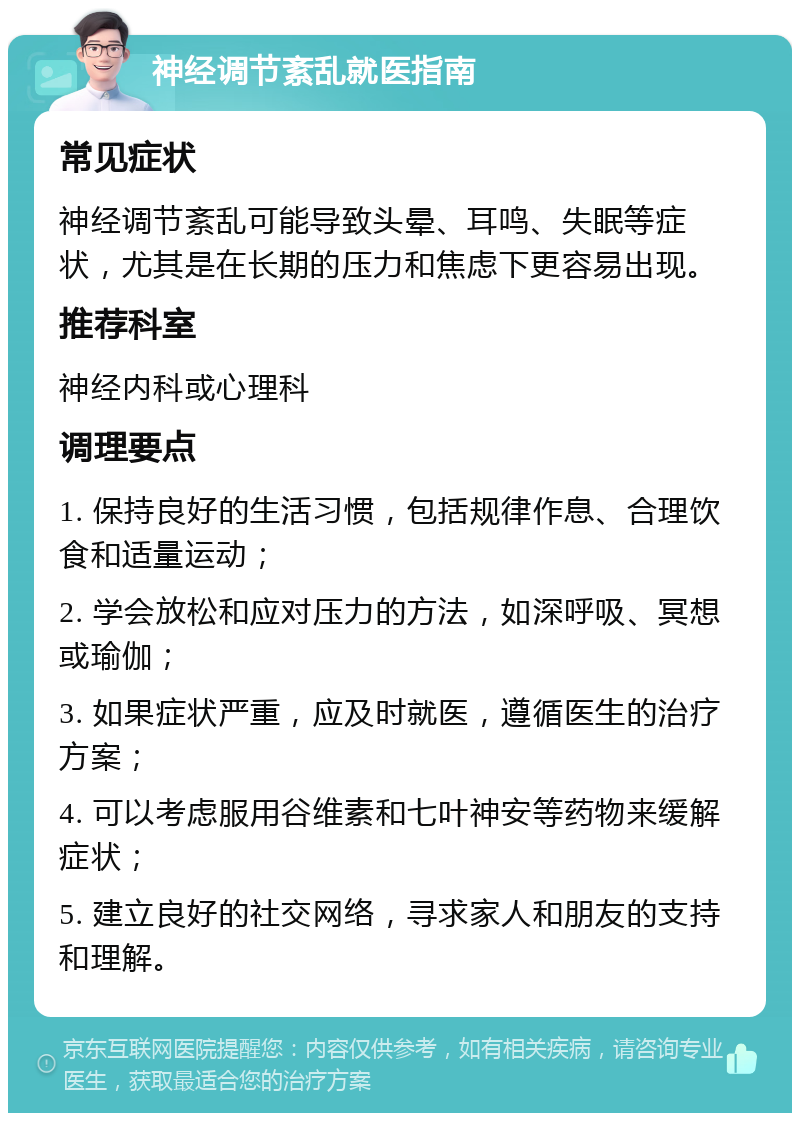 神经调节紊乱就医指南 常见症状 神经调节紊乱可能导致头晕、耳鸣、失眠等症状，尤其是在长期的压力和焦虑下更容易出现。 推荐科室 神经内科或心理科 调理要点 1. 保持良好的生活习惯，包括规律作息、合理饮食和适量运动； 2. 学会放松和应对压力的方法，如深呼吸、冥想或瑜伽； 3. 如果症状严重，应及时就医，遵循医生的治疗方案； 4. 可以考虑服用谷维素和七叶神安等药物来缓解症状； 5. 建立良好的社交网络，寻求家人和朋友的支持和理解。