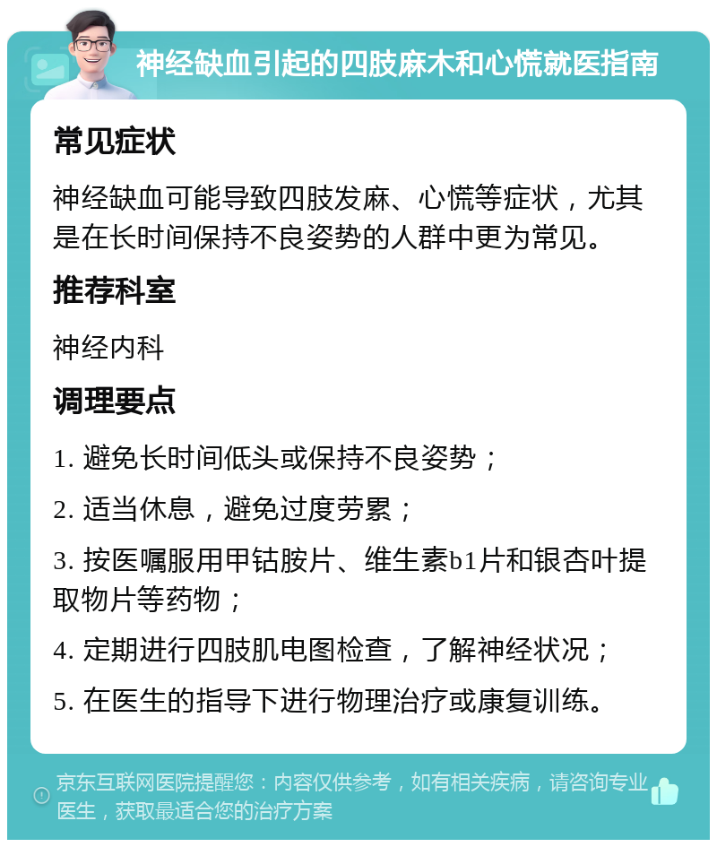 神经缺血引起的四肢麻木和心慌就医指南 常见症状 神经缺血可能导致四肢发麻、心慌等症状，尤其是在长时间保持不良姿势的人群中更为常见。 推荐科室 神经内科 调理要点 1. 避免长时间低头或保持不良姿势； 2. 适当休息，避免过度劳累； 3. 按医嘱服用甲钴胺片、维生素b1片和银杏叶提取物片等药物； 4. 定期进行四肢肌电图检查，了解神经状况； 5. 在医生的指导下进行物理治疗或康复训练。