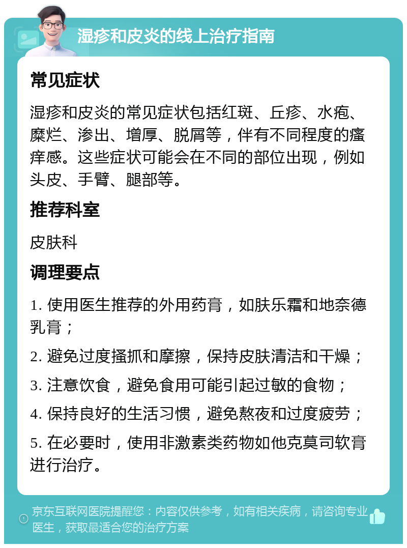 湿疹和皮炎的线上治疗指南 常见症状 湿疹和皮炎的常见症状包括红斑、丘疹、水疱、糜烂、渗出、增厚、脱屑等，伴有不同程度的瘙痒感。这些症状可能会在不同的部位出现，例如头皮、手臂、腿部等。 推荐科室 皮肤科 调理要点 1. 使用医生推荐的外用药膏，如肤乐霜和地奈德乳膏； 2. 避免过度搔抓和摩擦，保持皮肤清洁和干燥； 3. 注意饮食，避免食用可能引起过敏的食物； 4. 保持良好的生活习惯，避免熬夜和过度疲劳； 5. 在必要时，使用非激素类药物如他克莫司软膏进行治疗。