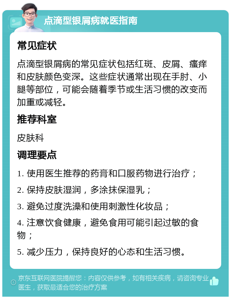 点滴型银屑病就医指南 常见症状 点滴型银屑病的常见症状包括红斑、皮屑、瘙痒和皮肤颜色变深。这些症状通常出现在手肘、小腿等部位，可能会随着季节或生活习惯的改变而加重或减轻。 推荐科室 皮肤科 调理要点 1. 使用医生推荐的药膏和口服药物进行治疗； 2. 保持皮肤湿润，多涂抹保湿乳； 3. 避免过度洗澡和使用刺激性化妆品； 4. 注意饮食健康，避免食用可能引起过敏的食物； 5. 减少压力，保持良好的心态和生活习惯。