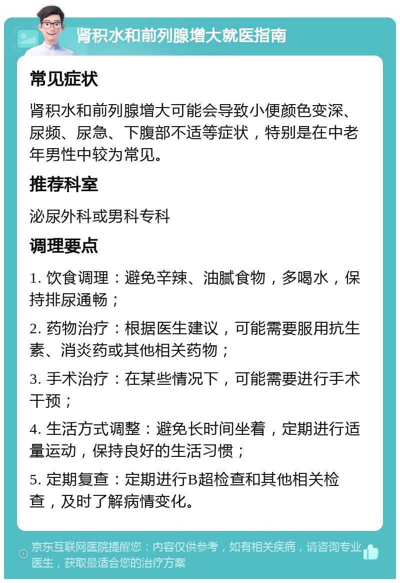 肾积水和前列腺增大就医指南 常见症状 肾积水和前列腺增大可能会导致小便颜色变深、尿频、尿急、下腹部不适等症状，特别是在中老年男性中较为常见。 推荐科室 泌尿外科或男科专科 调理要点 1. 饮食调理：避免辛辣、油腻食物，多喝水，保持排尿通畅； 2. 药物治疗：根据医生建议，可能需要服用抗生素、消炎药或其他相关药物； 3. 手术治疗：在某些情况下，可能需要进行手术干预； 4. 生活方式调整：避免长时间坐着，定期进行适量运动，保持良好的生活习惯； 5. 定期复查：定期进行B超检查和其他相关检查，及时了解病情变化。